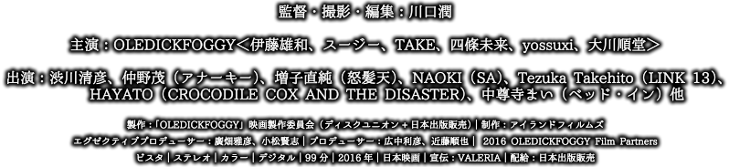 監督・撮影・編集：川口潤　主演：OLEDICKFOGGY＜伊藤雄和、スージー、TAKE、四條未来、yossuxi、大川順堂＞
出演：渋川清彦、仲野茂（アナーキー）、増子直純（怒髪天）、NAOKI（SA）
Tezuka Takehito（LINK 13）、HAYATO（CROCODILE COX AND THE DISASTER）、中尊寺まい（ベッド・イン）他
製作：「OLEDICKFOGGY」映画製作委員会（ディスクユニオン+日本出版販売）｜制作：アイランドフィルムズ
プロデューサー：廣畑雅彦、小松賢志｜エグゼクティブプロデューサー：広中利彦、近藤順也｜©2016 OLEDICKFOGGY Film Partners
ビスタ｜ステレオ｜カラー｜デジタル｜99分｜2016年｜日本映画｜宣伝：VALERIA｜配給：日本出版販売