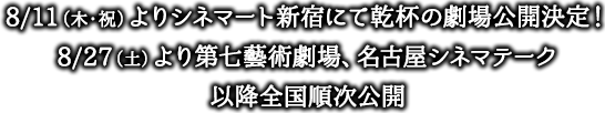 8/11(木・祝)よりシネマート新宿にて乾杯の劇場公開決定！
8/27(土)より第七藝術劇場、名古屋シネマテーク
以降全国順次公開